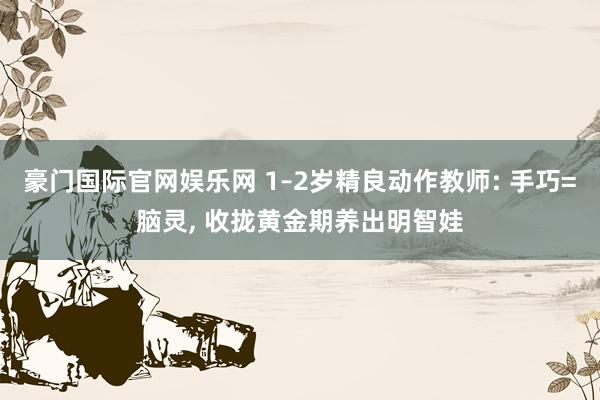 豪门国际官网娱乐网 1–2岁精良动作教师: 手巧=脑灵, 收拢黄金期养出明智娃