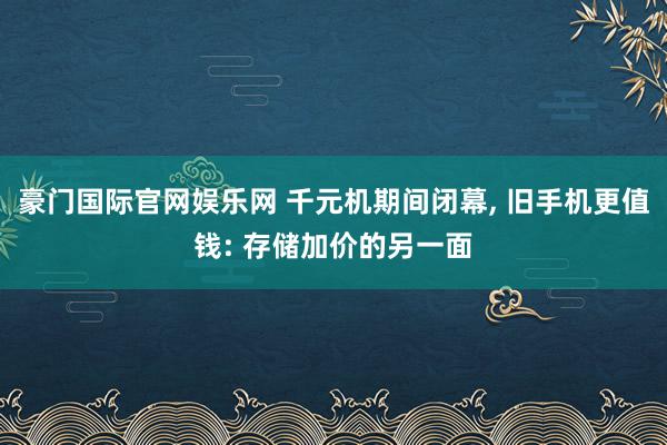 豪门国际官网娱乐网 千元机期间闭幕， 旧手机更值钱: 存储加价的另一面