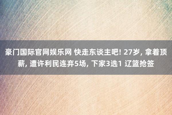 豪门国际官网娱乐网 快走东谈主吧! 27岁, 拿着顶薪, 遭许利民连弃5场, 下家3选1 辽篮抢签