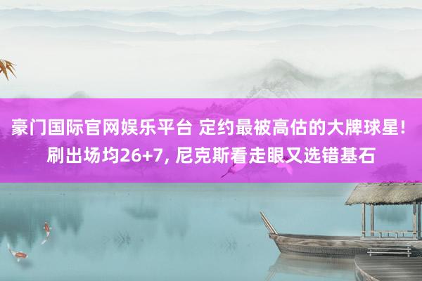 豪门国际官网娱乐平台 定约最被高估的大牌球星! 刷出场均26+7, 尼克斯看走眼又选错基石