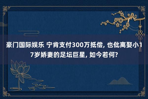 豪门国际娱乐 宁肯支付300万抵偿, 也仳离娶小17岁娇妻的足坛巨星, 如今若何?