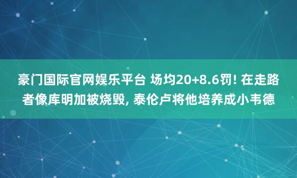 豪门国际官网娱乐平台 场均20+8.6罚! 在走路者像库明加被烧毁, 泰伦卢将他培养成小韦德