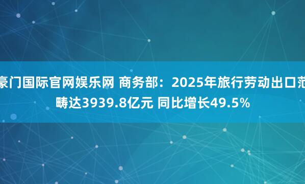 豪门国际官网娱乐网 商务部：2025年旅行劳动出口范畴达3939.8亿元 同比增长49.5%