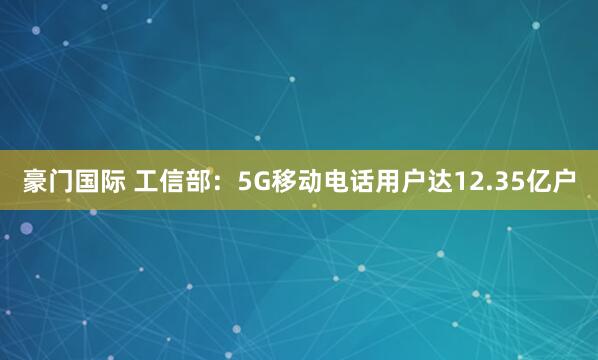 豪门国际 工信部：5G移动电话用户达12.35亿户