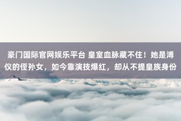 豪门国际官网娱乐平台 皇室血脉藏不住！她是溥仪的侄孙女，如今靠演技爆红，却从不提皇族身份