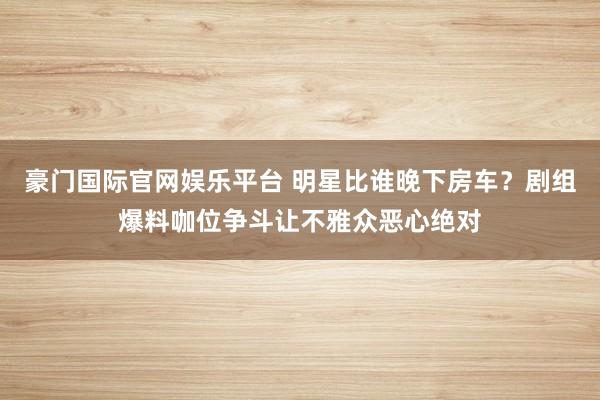 豪门国际官网娱乐平台 明星比谁晚下房车？剧组爆料咖位争斗让不雅众恶心绝对