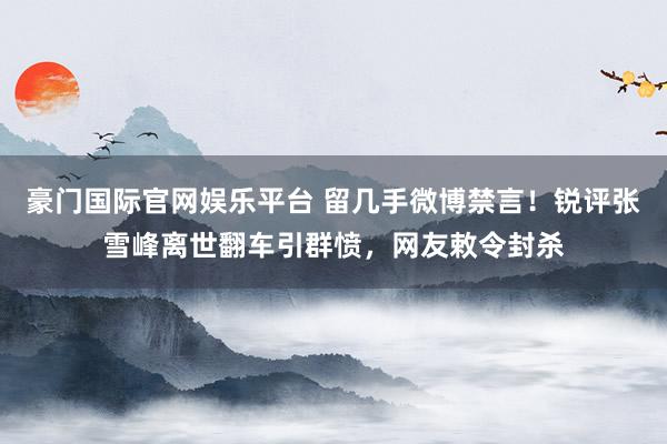 豪门国际官网娱乐平台 留几手微博禁言！锐评张雪峰离世翻车引群愤，网友敕令封杀