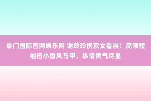 豪门国际官网娱乐网 谢玲玲携双女看展！高领短袖搭小香风马甲，纵情贵气尽显