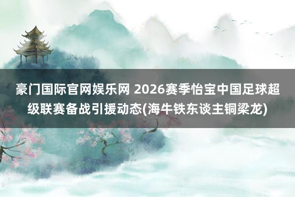 豪门国际官网娱乐网 2026赛季怡宝中国足球超级联赛备战引援动态(海牛铁东谈主铜梁龙)