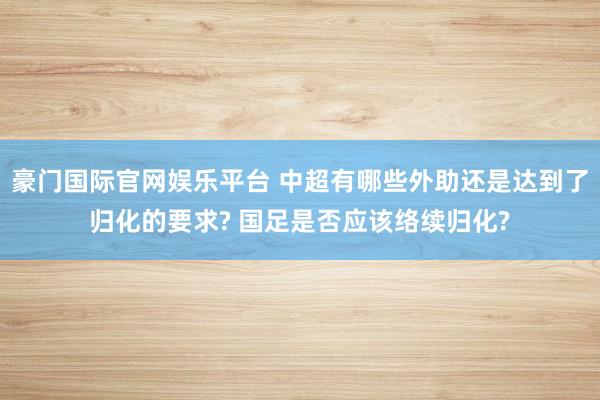 豪门国际官网娱乐平台 中超有哪些外助还是达到了归化的要求? 国足是否应该络续归化?