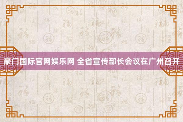 豪门国际官网娱乐网 全省宣传部长会议在广州召开