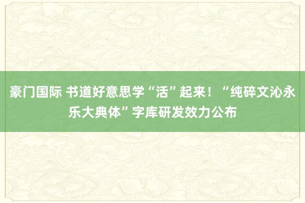 豪门国际 书道好意思学“活”起来！“纯碎文沁永乐大典体”字库研发效力公布