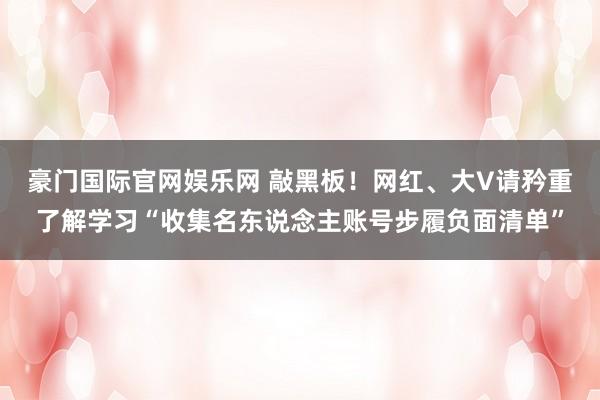 豪门国际官网娱乐网 敲黑板！网红、大V请矜重了解学习“收集名东说念主账号步履负面清单”