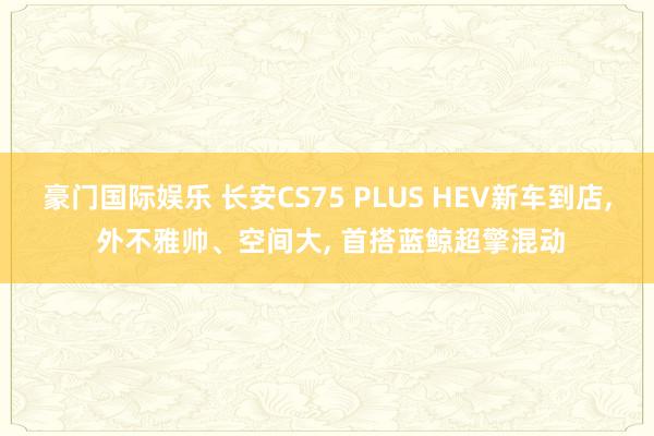 豪门国际娱乐 长安CS75 PLUS HEV新车到店， 外不雅帅、空间大， 首搭蓝鲸超擎混动