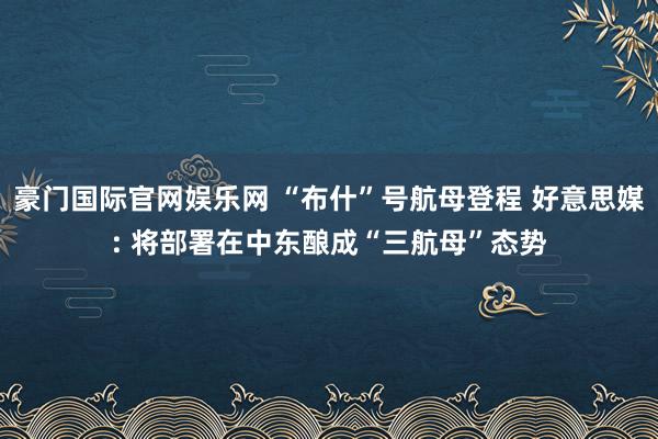 豪门国际官网娱乐网 “布什”号航母登程 好意思媒: 将部署在中东酿成“三航母”态势