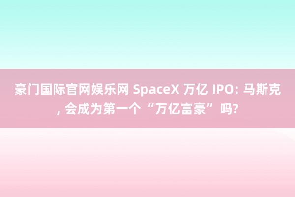 豪门国际官网娱乐网 SpaceX 万亿 IPO: 马斯克, 会成为第一个 “万亿富豪” 吗?