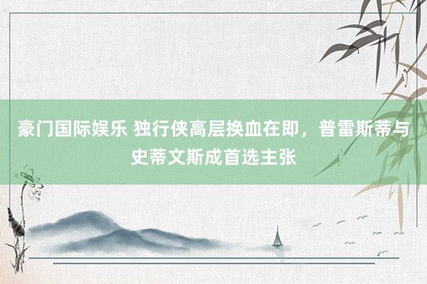 豪门国际娱乐 独行侠高层换血在即，普雷斯蒂与史蒂文斯成首选主张