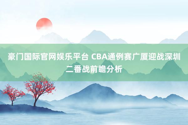 豪门国际官网娱乐平台 CBA通例赛广厦迎战深圳二番战前瞻分析