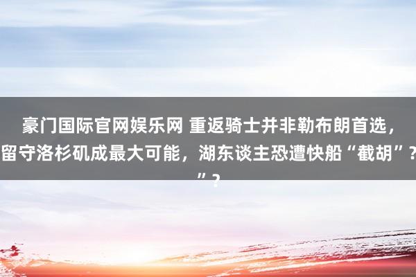 豪门国际官网娱乐网 重返骑士并非勒布朗首选，留守洛杉矶成最大可能，湖东谈主恐遭快船“截胡”？