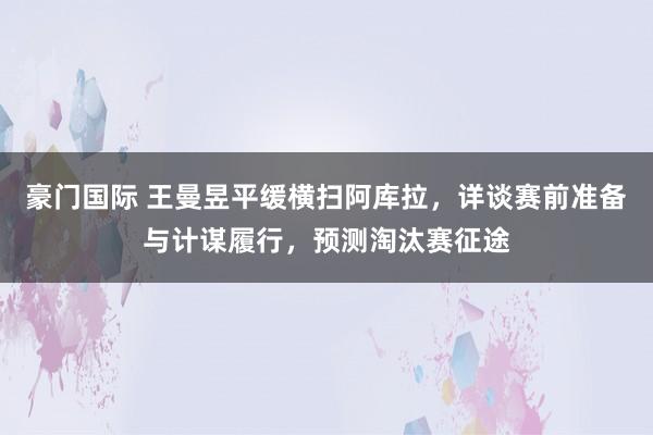 豪门国际 王曼昱平缓横扫阿库拉，详谈赛前准备与计谋履行，预测淘汰赛征途
