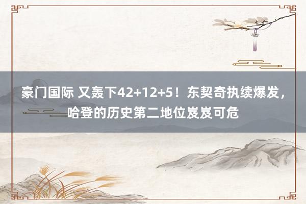 豪门国际 又轰下42+12+5！东契奇执续爆发，哈登的历史第二地位岌岌可危