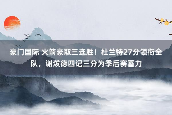 豪门国际 火箭豪取三连胜！杜兰特27分领衔全队，谢泼德四记三分为季后赛蓄力