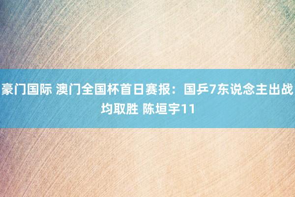 豪门国际 澳门全国杯首日赛报：国乒7东说念主出战均取胜 陈垣宇11