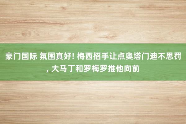 豪门国际 氛围真好! 梅西招手让点奥塔门迪不思罚, 大马丁和罗梅罗推他向前