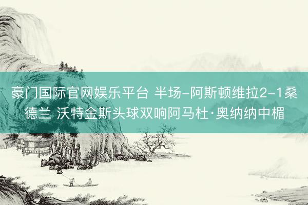 豪门国际官网娱乐平台 半场-阿斯顿维拉2-1桑德兰 沃特金斯头球双响阿马杜·奥纳纳中楣