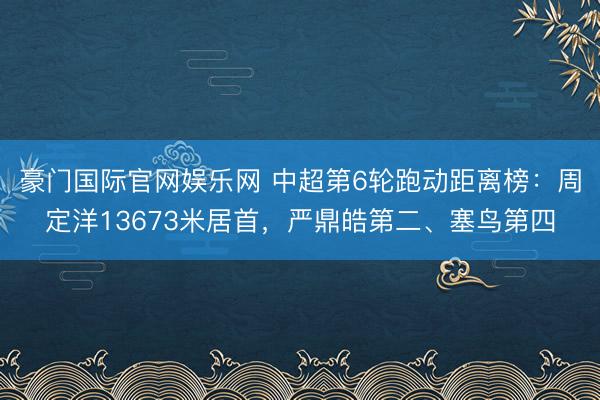 豪门国际官网娱乐网 中超第6轮跑动距离榜：周定洋13673米居首，严鼎皓第二、塞鸟第四