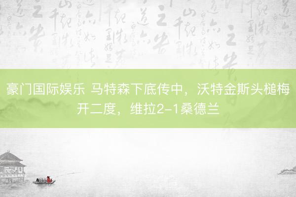 豪门国际娱乐 马特森下底传中，沃特金斯头槌梅开二度，维拉2-1桑德兰