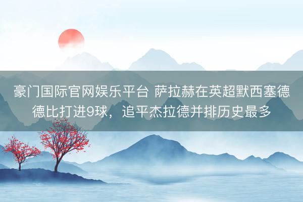 豪门国际官网娱乐平台 萨拉赫在英超默西塞德德比打进9球，追平杰拉德并排历史最多