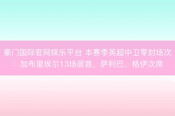 豪门国际官网娱乐平台 本赛季英超中卫零封场次：加布里埃尔13场居首，萨利巴、格伊次席