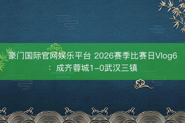豪门国际官网娱乐平台 2026赛季比赛日Vlog6：成齐蓉城1-0武汉三镇