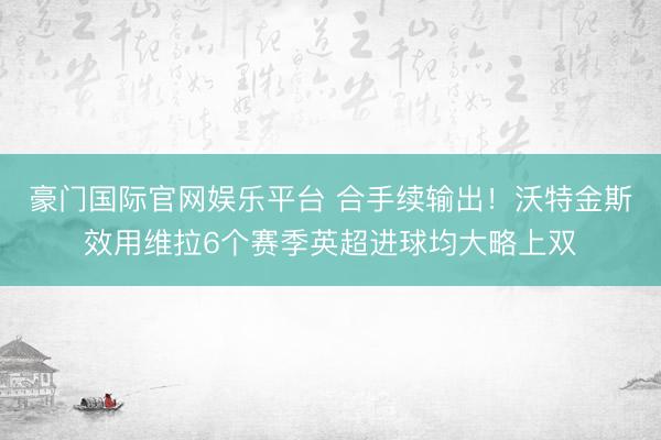 豪门国际官网娱乐平台 合手续输出！沃特金斯效用维拉6个赛季英超进球均大略上双