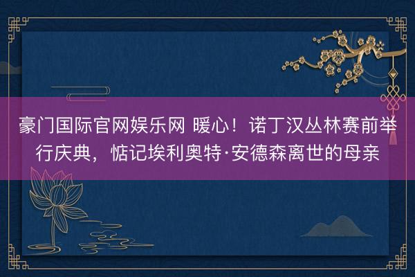 豪门国际官网娱乐网 暖心！诺丁汉丛林赛前举行庆典，惦记埃利奥特·安德森离世的母亲