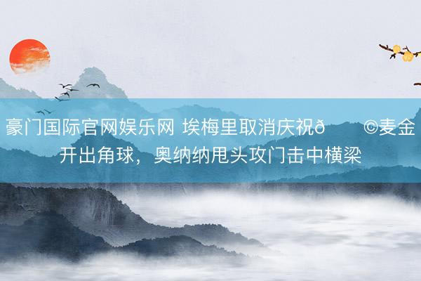 豪门国际官网娱乐网 埃梅里取消庆祝😩麦金开出角球，奥纳纳甩头攻门击中横梁