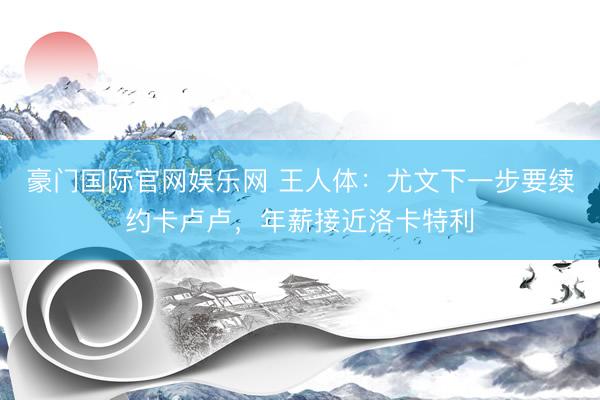 豪门国际官网娱乐网 王人体：尤文下一步要续约卡卢卢，年薪接近洛卡特利