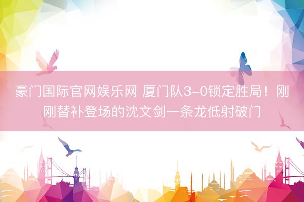 豪门国际官网娱乐网 厦门队3-0锁定胜局！刚刚替补登场的沈文剑一条龙低射破门