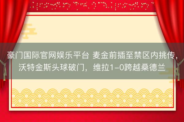 豪门国际官网娱乐平台 麦金前插至禁区内挑传，沃特金斯头球破门，维拉1-0跨越桑德兰