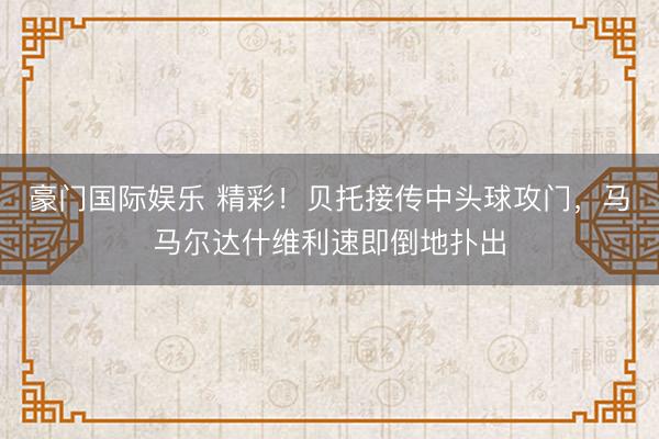 豪门国际娱乐 精彩！贝托接传中头球攻门，马马尔达什维利速即倒地扑出