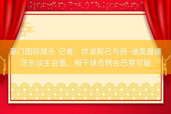 豪门国际娱乐 记者：坎波斯已与扬·迪奥曼德牙东谈主会面，相干球员转会巴黎可能