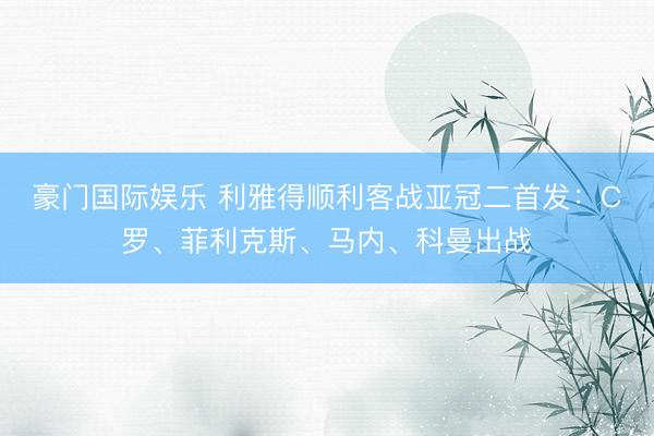 豪门国际娱乐 利雅得顺利客战亚冠二首发：C罗、菲利克斯、马内、科曼出战