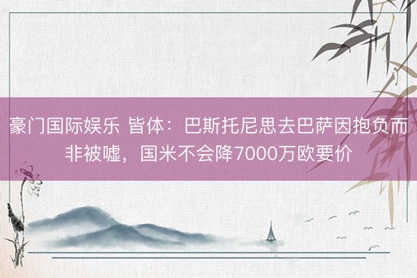 豪门国际娱乐 皆体：巴斯托尼思去巴萨因抱负而非被嘘，国米不会降7000万欧要价