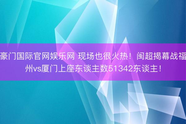 豪门国际官网娱乐网 现场也很火热！闽超揭幕战福州vs厦门上座东谈主数51342东谈主！