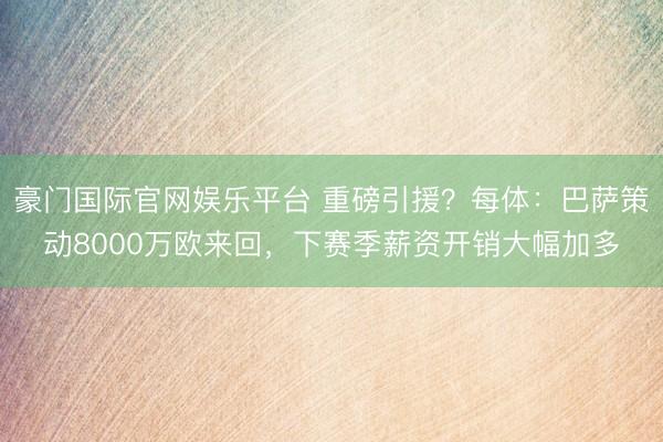 豪门国际官网娱乐平台 重磅引援?每体:巴萨策动8000万欧来回,下赛季薪资开销大幅加多