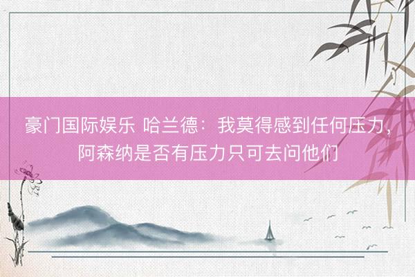 豪门国际娱乐 哈兰德：我莫得感到任何压力，阿森纳是否有压力只可去问他们