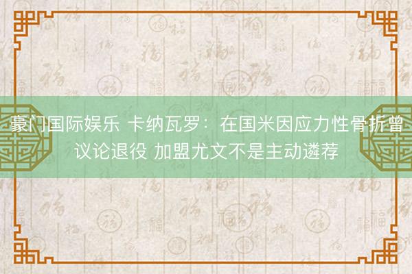豪门国际娱乐 卡纳瓦罗：在国米因应力性骨折曾议论退役 加盟尤文不是主动遴荐