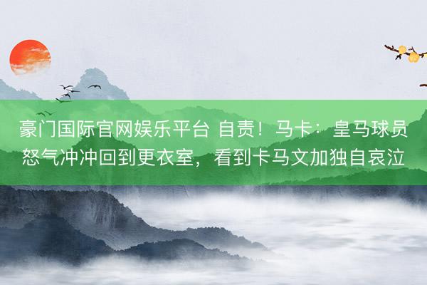 豪门国际官网娱乐平台 自责！马卡：皇马球员怒气冲冲回到更衣室，看到卡马文加独自哀泣