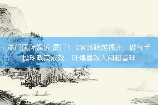 豪门国际娱乐 厦门1-0客场跨越福州！傲气手抛球政策成效，叶煌鑫攻入闽超首球